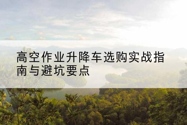 普宁升降车怎么选-高空作业升降车选购实战指南与避坑要点