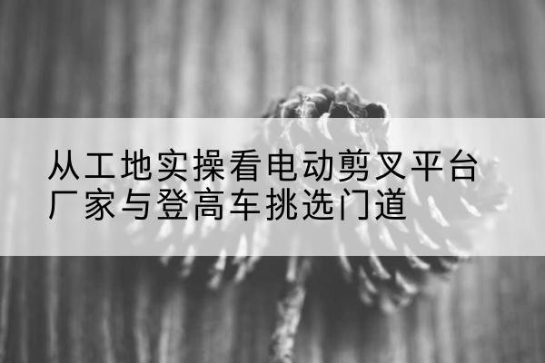 普宁电动剪叉升降平台厂家-从工地实操看电动剪叉平台厂家与登高车挑选门道