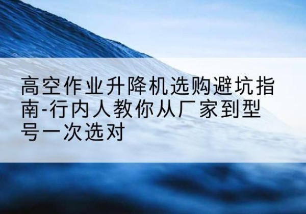 普宁升降平台厂家-高空作业升降机选购避坑指南-行内人教你从厂家到型号一次选对