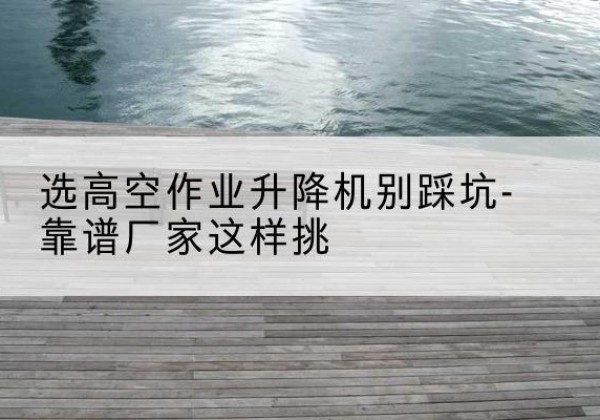 普宁剪叉式升降机厂家-选高空作业升降机别踩坑-靠谱厂家这样挑