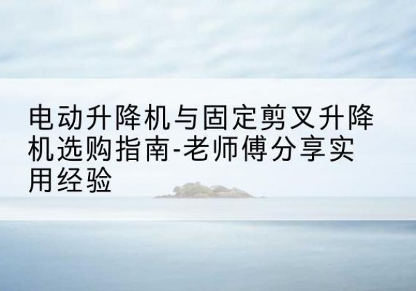 普宁电动升降机怎么选-电动升降机与固定剪叉升降机选购指南-老师傅分享实用经验