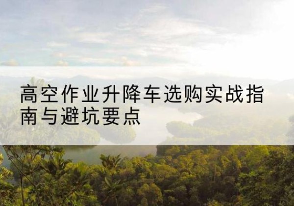 普宁升降车怎么选-高空作业升降车选购实战指南与避坑要点