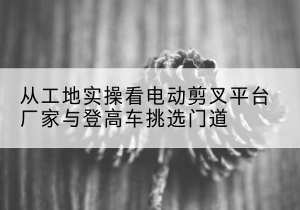 普宁电动剪叉升降平台厂家-从工地实操看电动剪叉平台厂家与登高车挑选门道